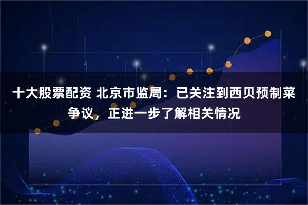 十大股票配资 北京市监局：已关注到西贝预制菜争议，正进一步了解相关情况