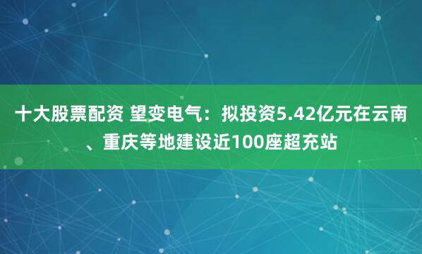 十大股票配资 望变电气：拟投资5.42亿元在云南、重庆等地建设近100座超充站