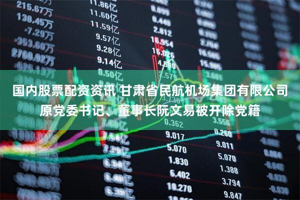 国内股票配资资讯 甘肃省民航机场集团有限公司原党委书记、董事长阮文易被开除党籍