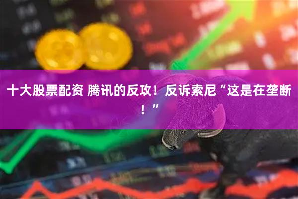十大股票配资 腾讯的反攻！反诉索尼“这是在垄断！”