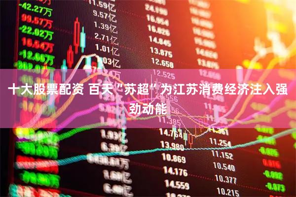 十大股票配资 百天“苏超”为江苏消费经济注入强劲动能