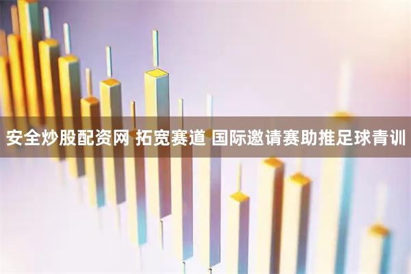 安全炒股配资网 拓宽赛道 国际邀请赛助推足球青训