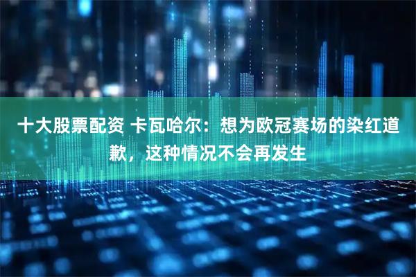 十大股票配资 卡瓦哈尔：想为欧冠赛场的染红道歉，这种情况不会再发生