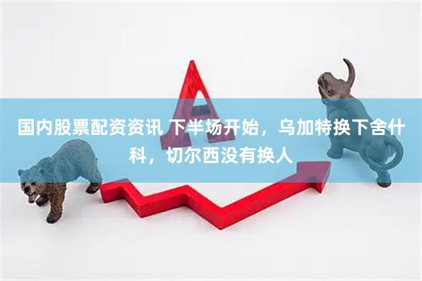 国内股票配资资讯 下半场开始，乌加特换下舍什科，切尔西没有换人