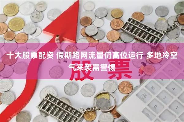 十大股票配资 假期路网流量仍高位运行 多地冷空气来袭需警惕