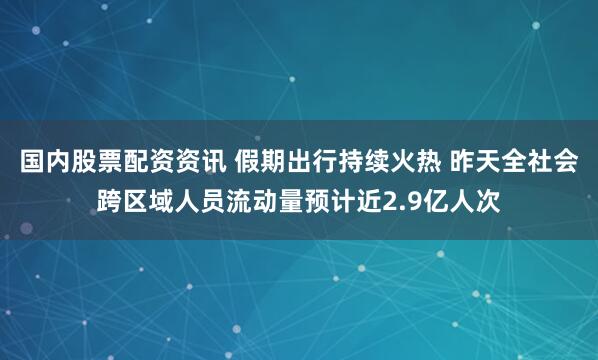 国内股票配资资讯 假期出行持续火热 昨天全社会跨区域人员流动量预计近2.9亿人次