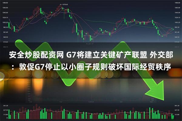 安全炒股配资网 G7将建立关键矿产联盟 外交部：敦促G7停止以小圈子规则破坏国际经贸秩序