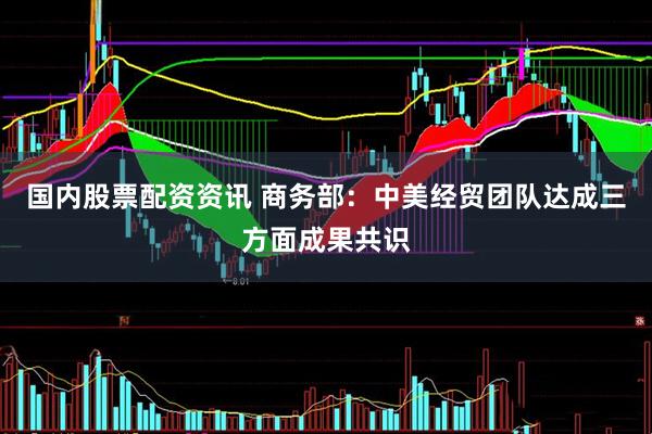 国内股票配资资讯 商务部：中美经贸团队达成三方面成果共识