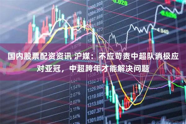 国内股票配资资讯 沪媒：不应苛责中超队消极应对亚冠，中超跨年才能解决问题