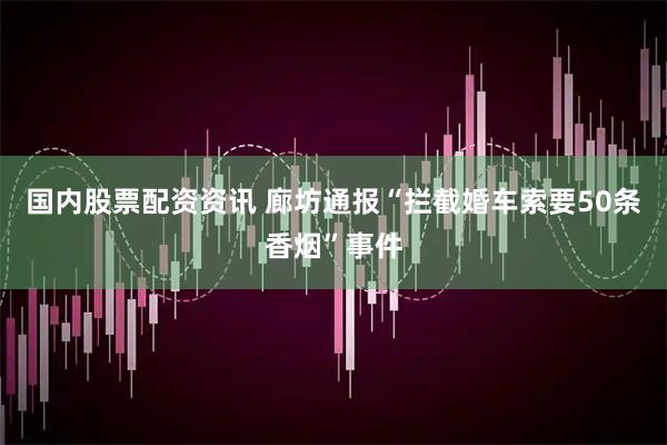 国内股票配资资讯 廊坊通报“拦截婚车索要50条香烟”事件