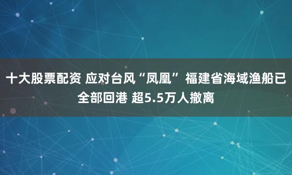 十大股票配资 应对台风“凤凰” 福建省海域渔船已全部回港 超5.5万人撤离