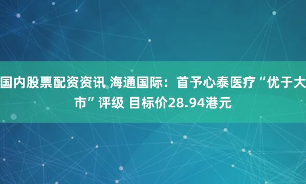 国内股票配资资讯 海通国际：首予心泰医疗“优于大市”评级 目标价28.94港元