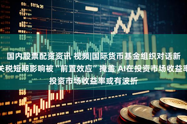 国内股票配资资讯 视频|国际货币基金组织对话新浪财经：关税短期影响被“前置效应”掩盖 AI在投资市场收益率或有波折