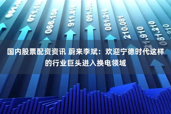 国内股票配资资讯 蔚来李斌：欢迎宁德时代这样的行业巨头进入换电领域