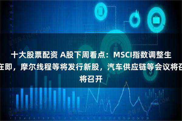 十大股票配资 A股下周看点：MSCI指数调整生效在即，摩尔线程等将发行新股，汽车供应链等会议将召开