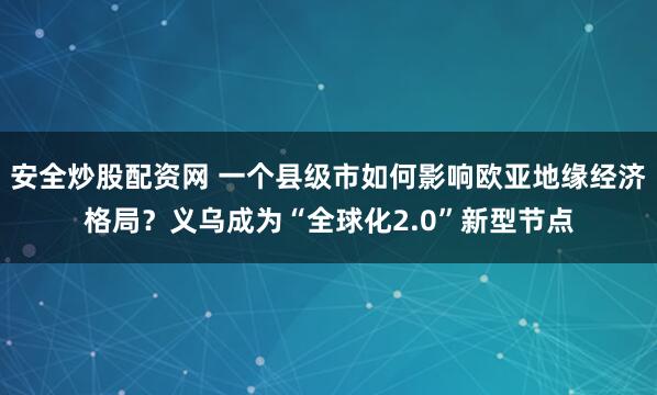 安全炒股配资网 一个县级市如何影响欧亚地缘经济格局？义乌成为“全球化2.0”新型节点