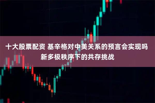十大股票配资 基辛格对中美关系的预言会实现吗 新多极秩序下的共存挑战