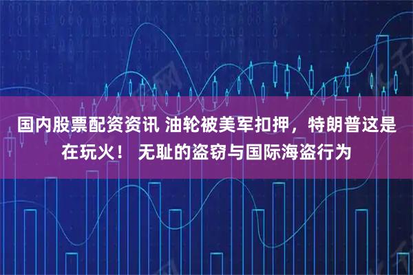 国内股票配资资讯 油轮被美军扣押，特朗普这是在玩火！ 无耻的盗窃与国际海盗行为