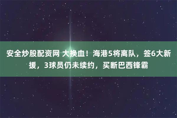 安全炒股配资网 大换血！海港5将离队，签6大新援，3球员仍未续约，买断巴西锋霸