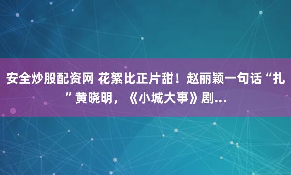安全炒股配资网 花絮比正片甜！赵丽颖一句话“扎”黄晓明，《小城大事》剧...