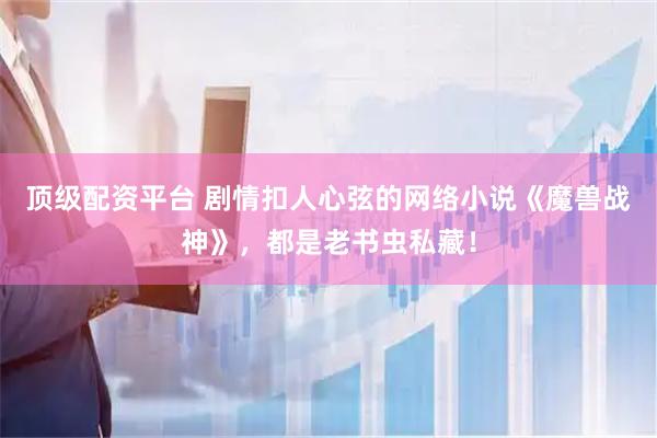 顶级配资平台 剧情扣人心弦的网络小说《魔兽战神》，都是老书虫私藏！