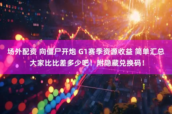 场外配资 向僵尸开炮 G1赛季资源收益 简单汇总 大家比比差多少吧！附隐藏兑换码！