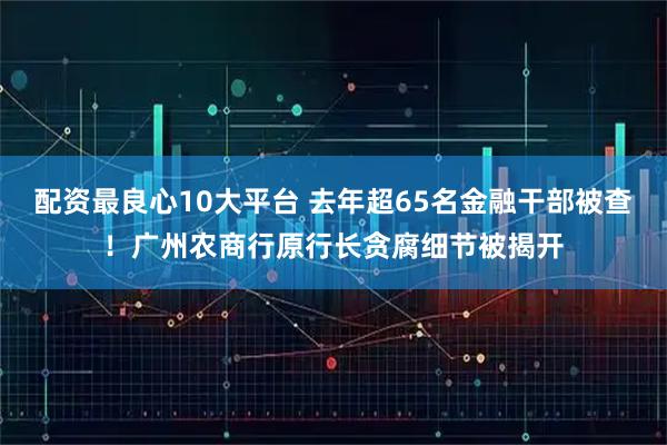 配资最良心10大平台 去年超65名金融干部被查！广州农商行原行长贪腐细节被揭开