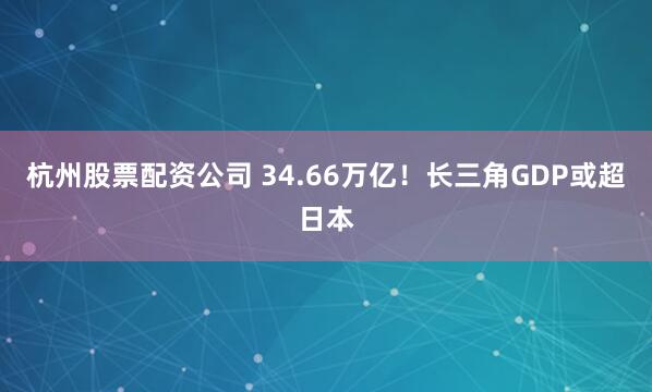 杭州股票配资公司 34.66万亿！长三角GDP或超日本