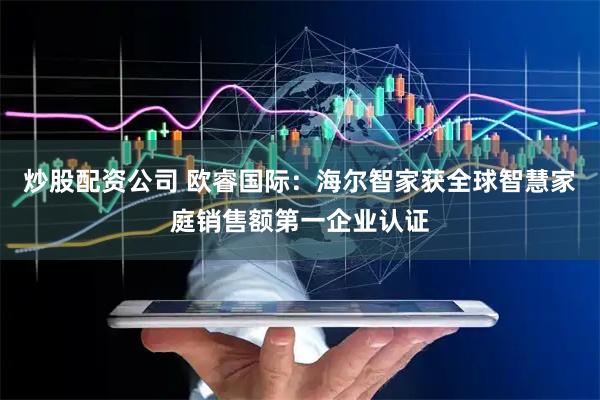 炒股配资公司 欧睿国际：海尔智家获全球智慧家庭销售额第一企业认证