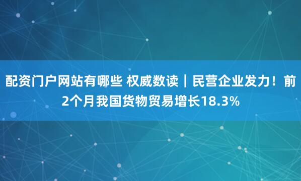 配资门户网站有哪些 权威数读｜民营企业发力！前2个月我国货物贸易增长18.3%