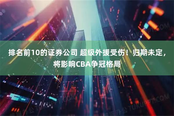 排名前10的证券公司 超级外援受伤！归期未定，将影响CBA争冠格局