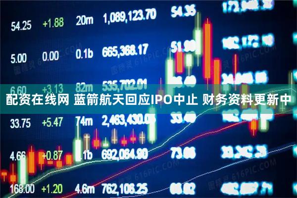 配资在线网 蓝箭航天回应IPO中止 财务资料更新中
