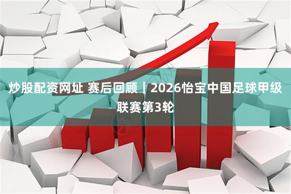 炒股配资网址 赛后回顾｜2026怡宝中国足球甲级联赛第3轮