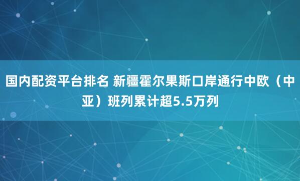 国内配资平台排名 新疆霍尔果斯口岸通行中欧（中亚）班列累计超5.5万列
