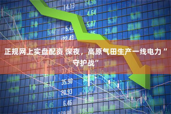 正规网上实盘配资 深夜，高原气田生产一线电力“守护战”