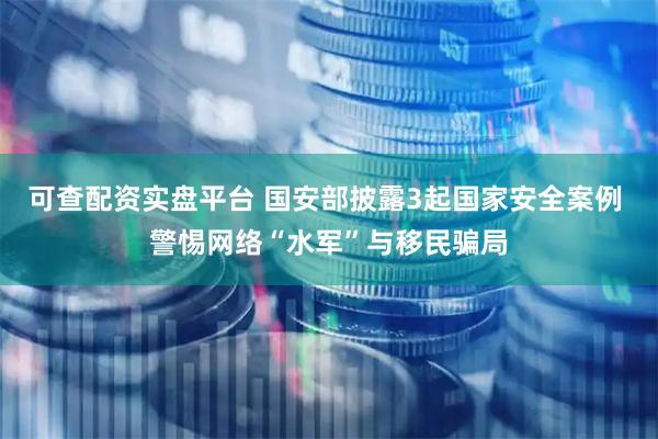 可查配资实盘平台 国安部披露3起国家安全案例 警惕网络“水军”与移民骗局