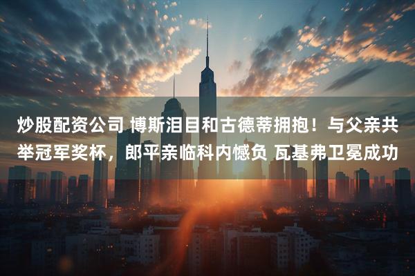 炒股配资公司 博斯泪目和古德蒂拥抱！与父亲共举冠军奖杯，郎平亲临科内憾负 瓦基弗卫冕成功