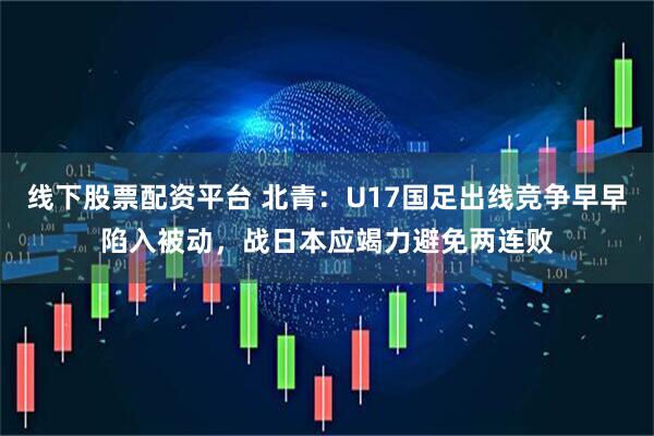 线下股票配资平台 北青：U17国足出线竞争早早陷入被动，战日本应竭力避免两连败