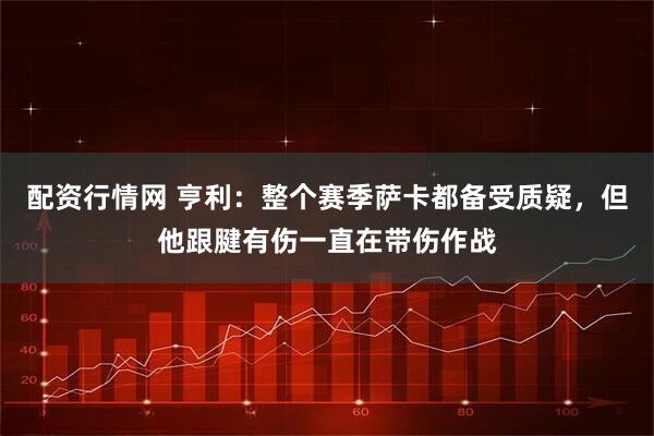 配资行情网 亨利：整个赛季萨卡都备受质疑，但他跟腱有伤一直在带伤作战