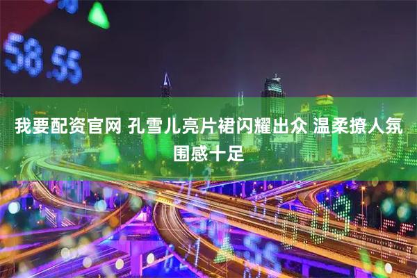 我要配资官网 孔雪儿亮片裙闪耀出众 温柔撩人氛围感十足