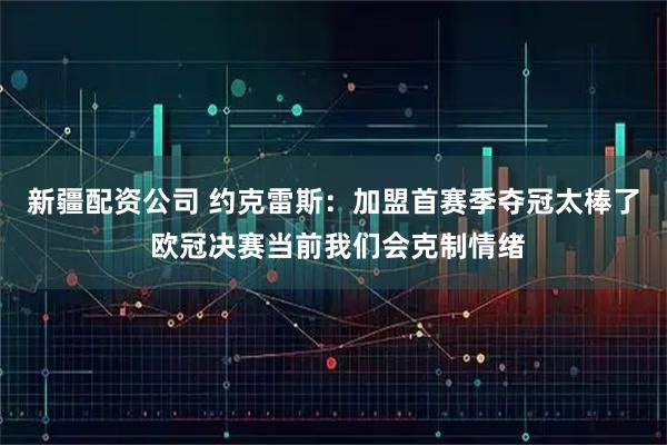 新疆配资公司 约克雷斯：加盟首赛季夺冠太棒了 欧冠决赛当前我们会克制情绪
