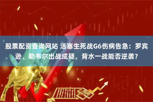 股票配资查询网站 活塞生死战G6伤病告急：罗宾逊、勒韦尔出战成疑，背水一战能否逆袭？