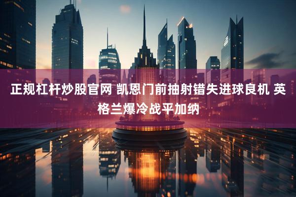 正规杠杆炒股官网 凯恩门前抽射错失进球良机 英格兰爆冷战平加纳