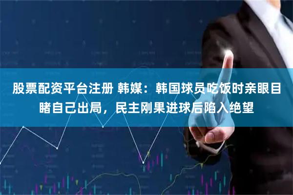股票配资平台注册 韩媒：韩国球员吃饭时亲眼目睹自己出局，民主刚果进球后陷入绝望