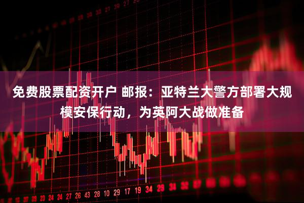 免费股票配资开户 邮报：亚特兰大警方部署大规模安保行动，为英阿大战做准备
