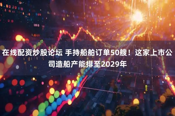 在线配资炒股论坛 手持船舶订单50艘！这家上市公司造船产能排至2029年